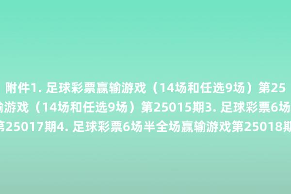 附件　　1. 足球彩票赢输游戏（14场和任选9场）第25014期　　2. 足球彩票赢输游戏（14场和任选9场）第25015期　　3. 足球彩票6场半全场赢输游戏第25017期　　4. 足球彩票6场半全场赢输游戏第25018期　　5. 足球彩票4场进球游戏第25017期　　6. 足球彩票4场进球游戏第25018期　　国度体育总局体育彩票惩处中心　　2025年01月21日　　附件1. 足球彩票赢输游戏