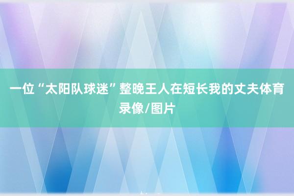 一位“太阳队球迷”整晚王人在短长我的丈夫体育录像/图片