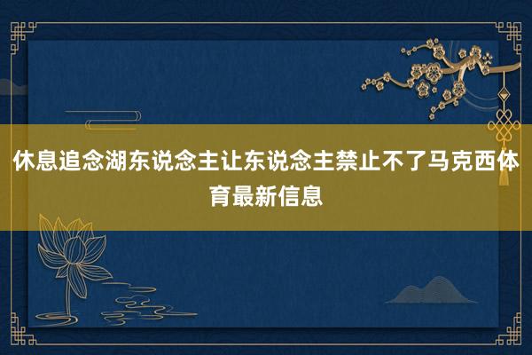 休息追念湖东说念主让东说念主禁止不了马克西体育最新信息