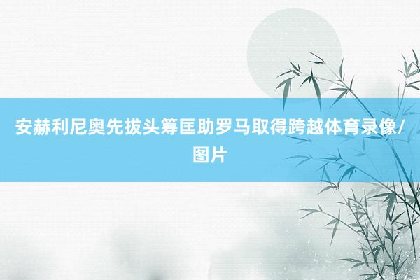 安赫利尼奥先拔头筹匡助罗马取得跨越体育录像/图片