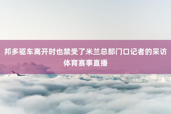 邦多驱车离开时也禁受了米兰总部门口记者的采访体育赛事直播