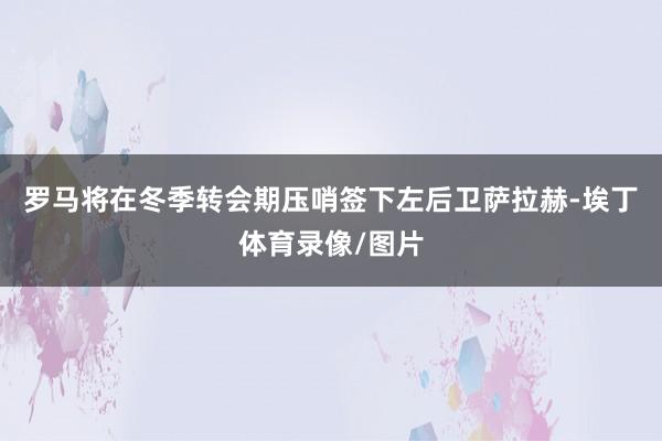 罗马将在冬季转会期压哨签下左后卫萨拉赫-埃丁体育录像/图片