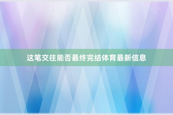这笔交往能否最终完结体育最新信息