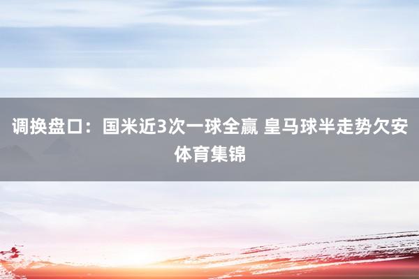 调换盘口：国米近3次一球全赢 皇马球半走势欠安体育集锦