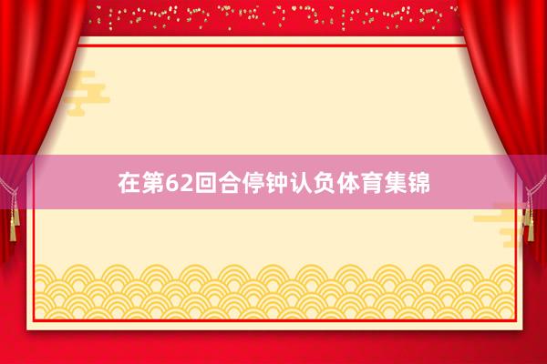 在第62回合停钟认负体育集锦