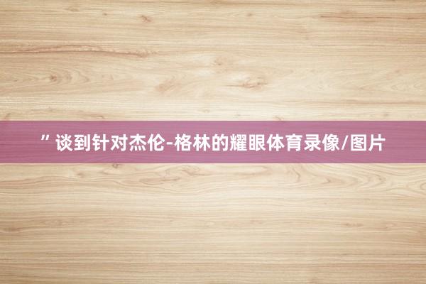 ”　　谈到针对杰伦-格林的耀眼体育录像/图片