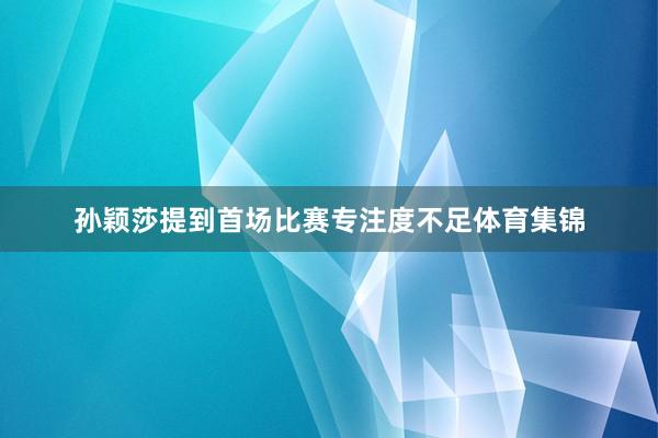 孙颖莎提到首场比赛专注度不足体育集锦