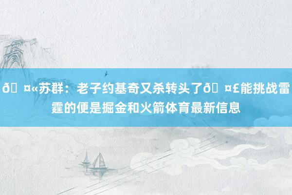 🤫苏群：老子约基奇又杀转头了🤣能挑战雷霆的便是掘金和火箭体育最新信息