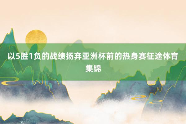 以5胜1负的战绩扬弃亚洲杯前的热身赛征途体育集锦