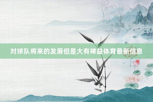 对球队将来的发展但是大有裨益体育最新信息